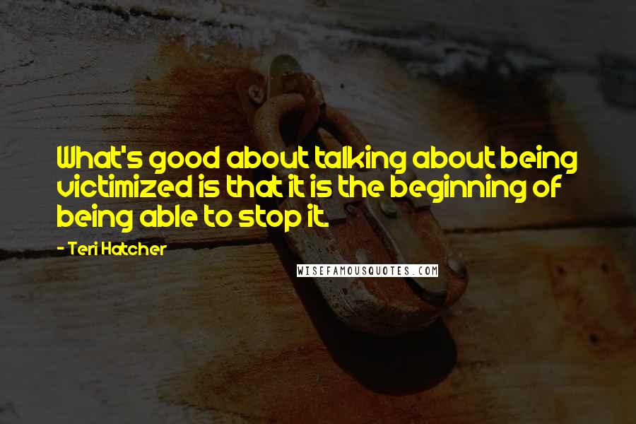 Teri Hatcher Quotes: What's good about talking about being victimized is that it is the beginning of being able to stop it.