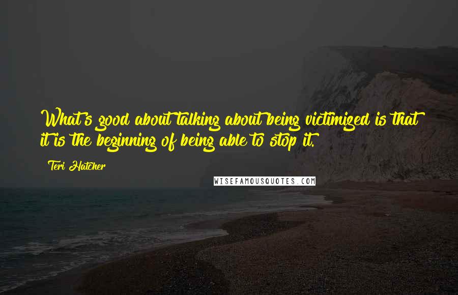 Teri Hatcher Quotes: What's good about talking about being victimized is that it is the beginning of being able to stop it.