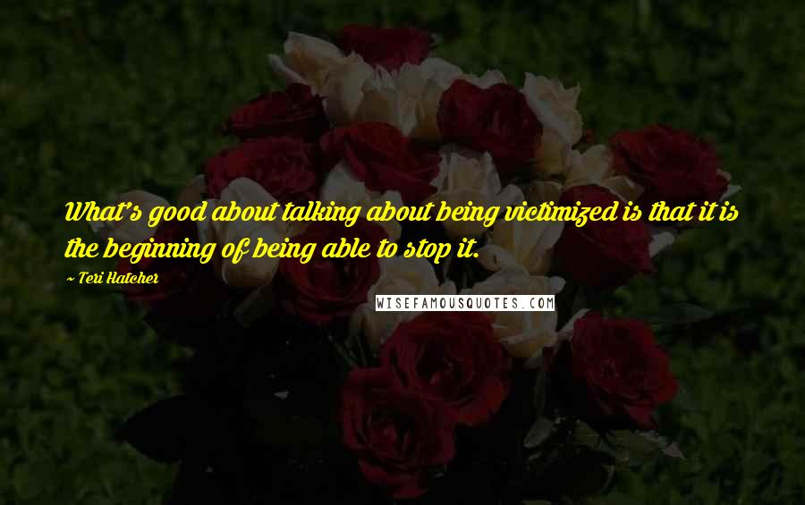 Teri Hatcher Quotes: What's good about talking about being victimized is that it is the beginning of being able to stop it.