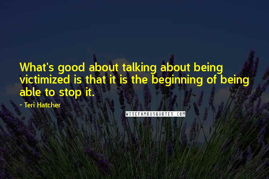 Teri Hatcher Quotes: What's good about talking about being victimized is that it is the beginning of being able to stop it.