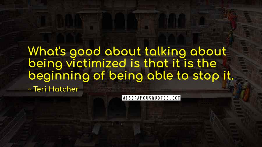 Teri Hatcher Quotes: What's good about talking about being victimized is that it is the beginning of being able to stop it.