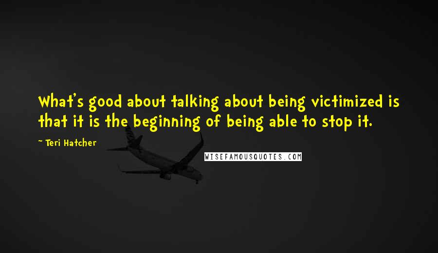 Teri Hatcher Quotes: What's good about talking about being victimized is that it is the beginning of being able to stop it.