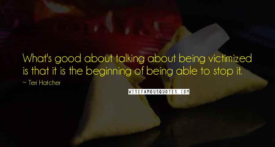 Teri Hatcher Quotes: What's good about talking about being victimized is that it is the beginning of being able to stop it.