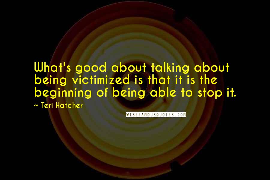 Teri Hatcher Quotes: What's good about talking about being victimized is that it is the beginning of being able to stop it.