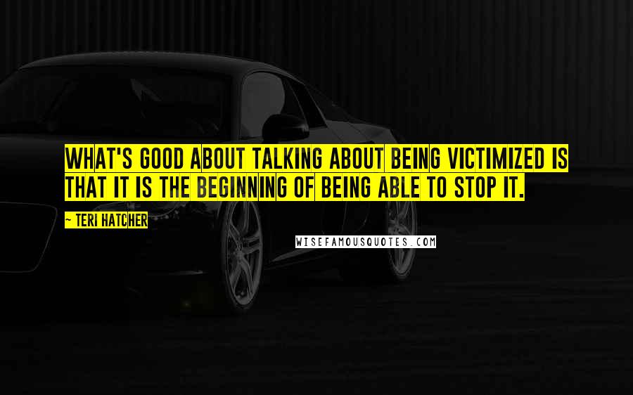 Teri Hatcher Quotes: What's good about talking about being victimized is that it is the beginning of being able to stop it.