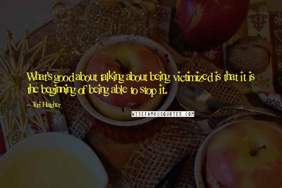 Teri Hatcher Quotes: What's good about talking about being victimized is that it is the beginning of being able to stop it.