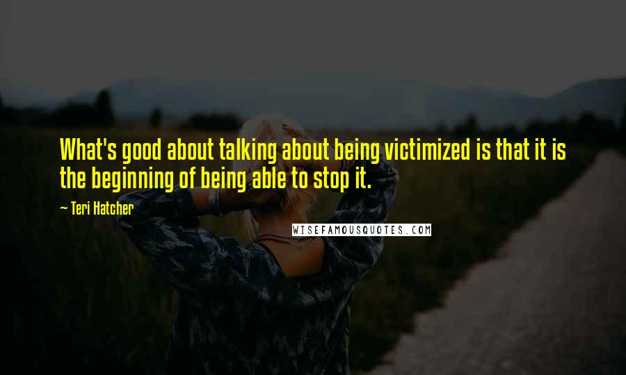 Teri Hatcher Quotes: What's good about talking about being victimized is that it is the beginning of being able to stop it.