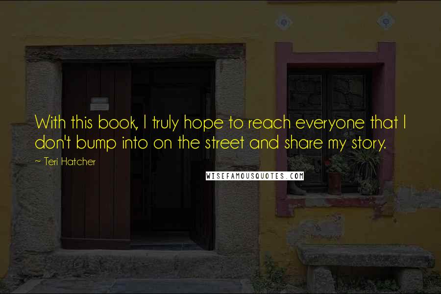 Teri Hatcher Quotes: With this book, I truly hope to reach everyone that I don't bump into on the street and share my story.