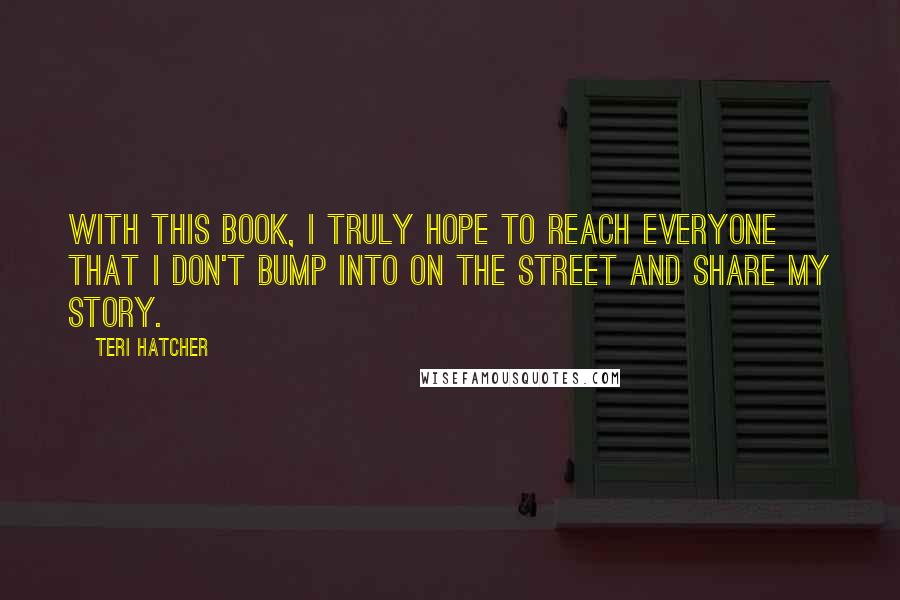 Teri Hatcher Quotes: With this book, I truly hope to reach everyone that I don't bump into on the street and share my story.