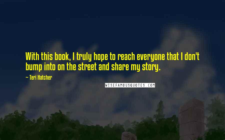 Teri Hatcher Quotes: With this book, I truly hope to reach everyone that I don't bump into on the street and share my story.