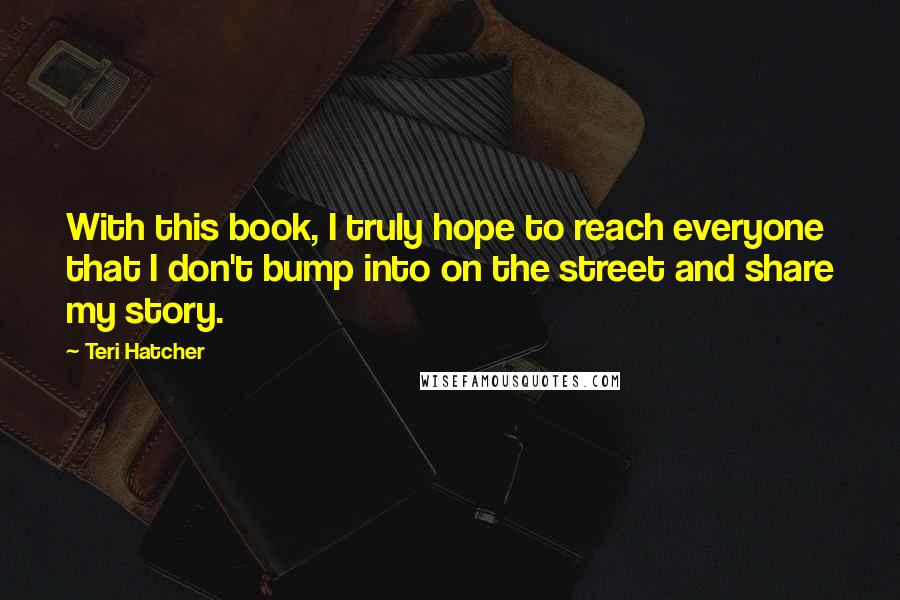 Teri Hatcher Quotes: With this book, I truly hope to reach everyone that I don't bump into on the street and share my story.