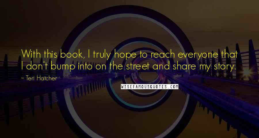 Teri Hatcher Quotes: With this book, I truly hope to reach everyone that I don't bump into on the street and share my story.