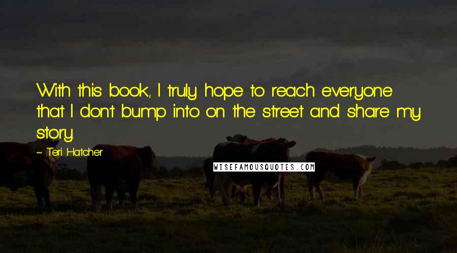 Teri Hatcher Quotes: With this book, I truly hope to reach everyone that I don't bump into on the street and share my story.