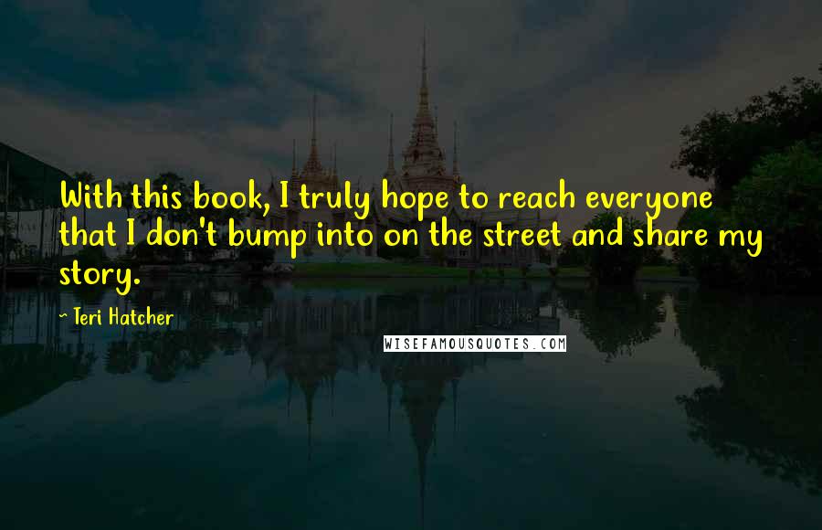 Teri Hatcher Quotes: With this book, I truly hope to reach everyone that I don't bump into on the street and share my story.