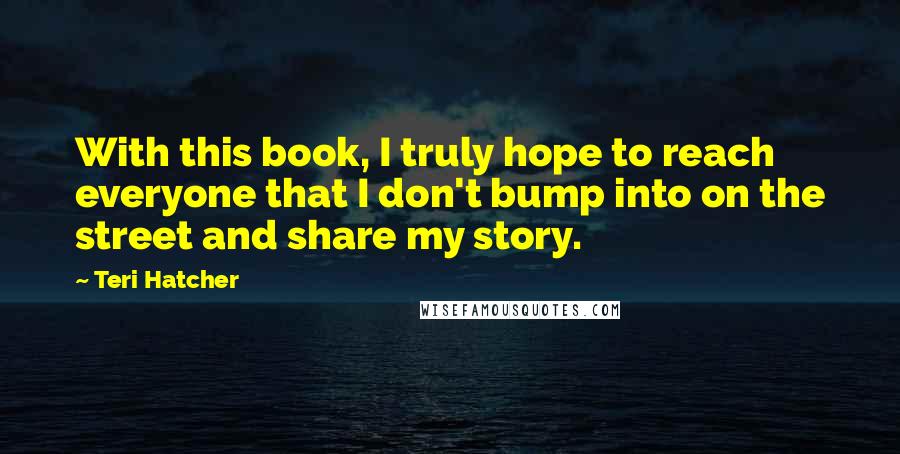 Teri Hatcher Quotes: With this book, I truly hope to reach everyone that I don't bump into on the street and share my story.