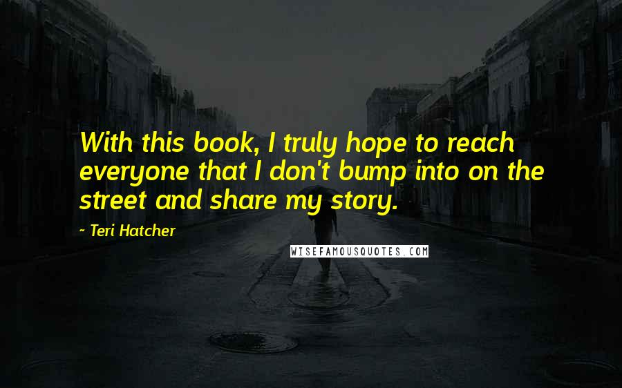 Teri Hatcher Quotes: With this book, I truly hope to reach everyone that I don't bump into on the street and share my story.