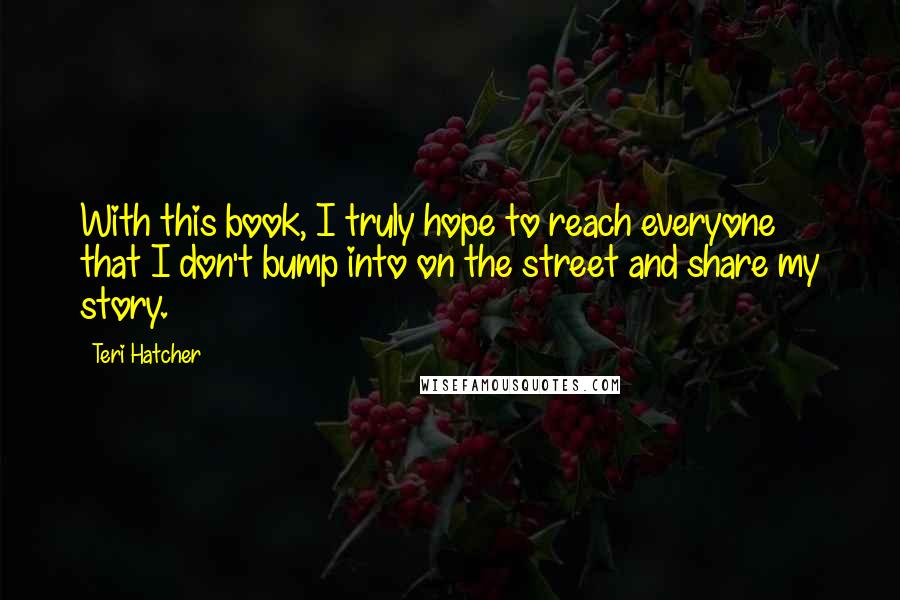 Teri Hatcher Quotes: With this book, I truly hope to reach everyone that I don't bump into on the street and share my story.