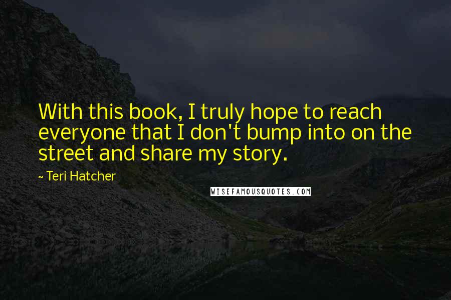 Teri Hatcher Quotes: With this book, I truly hope to reach everyone that I don't bump into on the street and share my story.