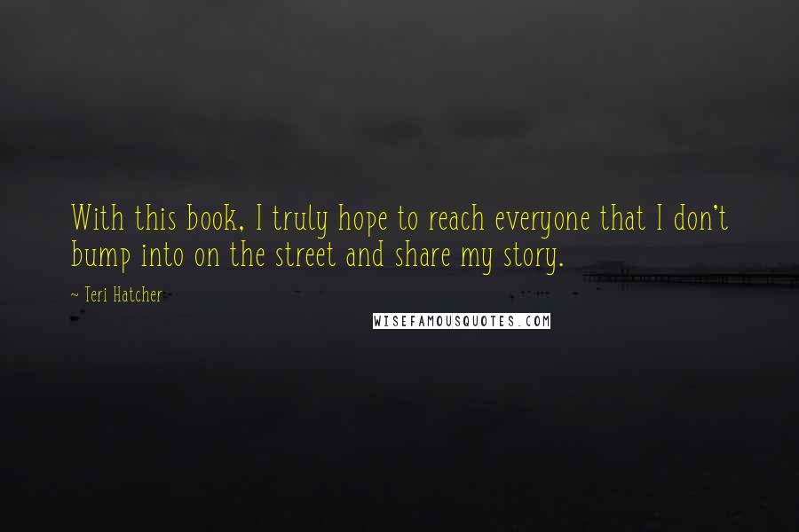 Teri Hatcher Quotes: With this book, I truly hope to reach everyone that I don't bump into on the street and share my story.