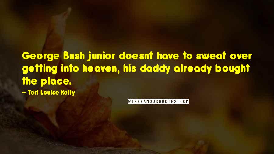 Teri Louise Kelly Quotes: George Bush junior doesnt have to sweat over getting into heaven, his daddy already bought the place.