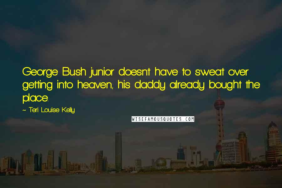 Teri Louise Kelly Quotes: George Bush junior doesnt have to sweat over getting into heaven, his daddy already bought the place.