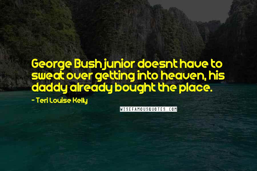 Teri Louise Kelly Quotes: George Bush junior doesnt have to sweat over getting into heaven, his daddy already bought the place.