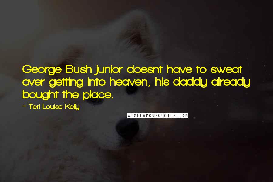 Teri Louise Kelly Quotes: George Bush junior doesnt have to sweat over getting into heaven, his daddy already bought the place.