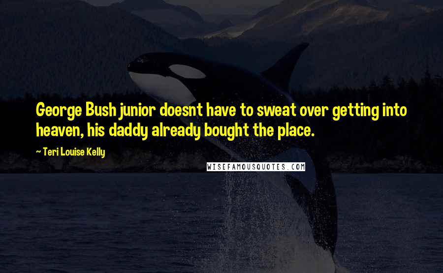 Teri Louise Kelly Quotes: George Bush junior doesnt have to sweat over getting into heaven, his daddy already bought the place.