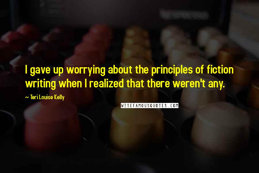 Teri Louise Kelly Quotes: I gave up worrying about the principles of fiction writing when I realized that there weren't any.