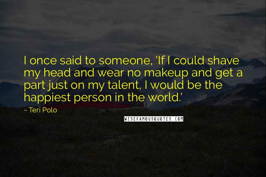 Teri Polo Quotes: I once said to someone, 'If I could shave my head and wear no makeup and get a part just on my talent, I would be the happiest person in the world.'