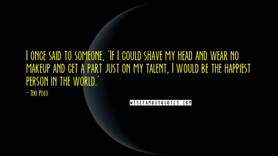 Teri Polo Quotes: I once said to someone, 'If I could shave my head and wear no makeup and get a part just on my talent, I would be the happiest person in the world.'