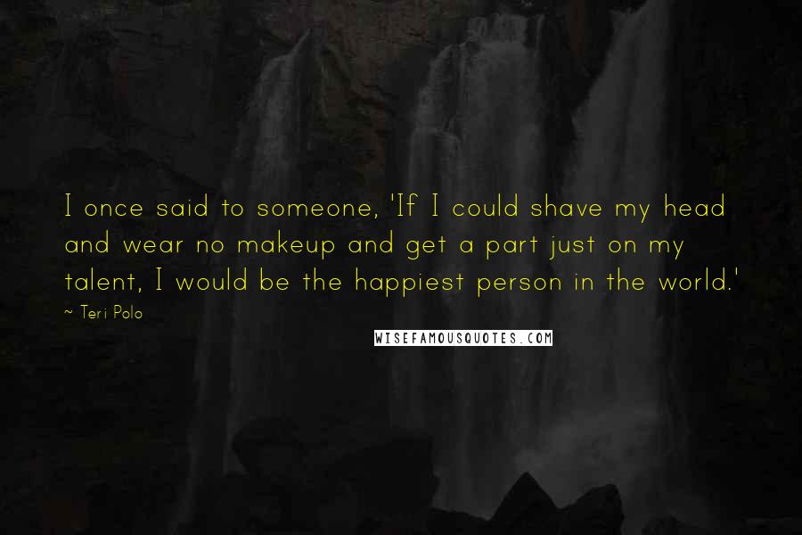Teri Polo Quotes: I once said to someone, 'If I could shave my head and wear no makeup and get a part just on my talent, I would be the happiest person in the world.'