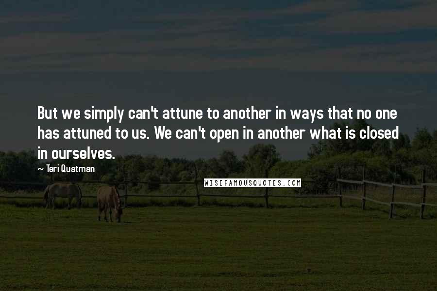 Teri Quatman Quotes: But we simply can't attune to another in ways that no one has attuned to us. We can't open in another what is closed in ourselves.