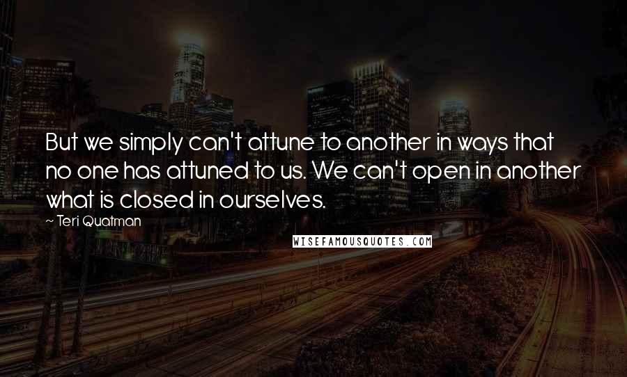 Teri Quatman Quotes: But we simply can't attune to another in ways that no one has attuned to us. We can't open in another what is closed in ourselves.