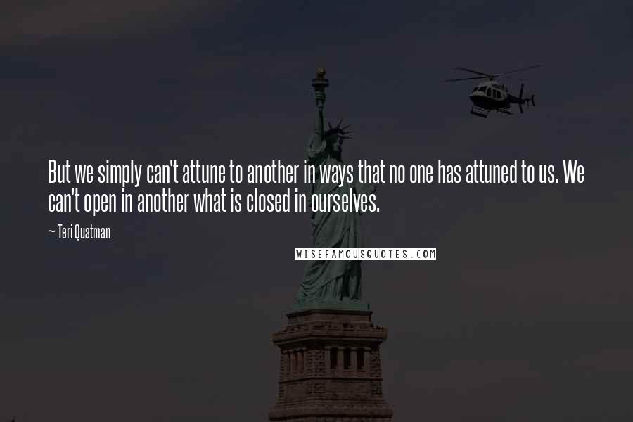 Teri Quatman Quotes: But we simply can't attune to another in ways that no one has attuned to us. We can't open in another what is closed in ourselves.