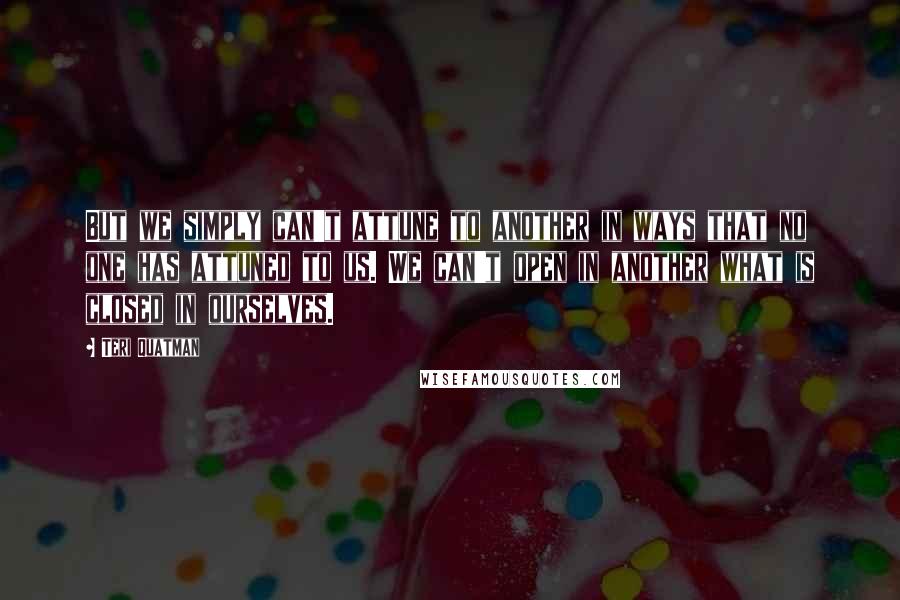 Teri Quatman Quotes: But we simply can't attune to another in ways that no one has attuned to us. We can't open in another what is closed in ourselves.
