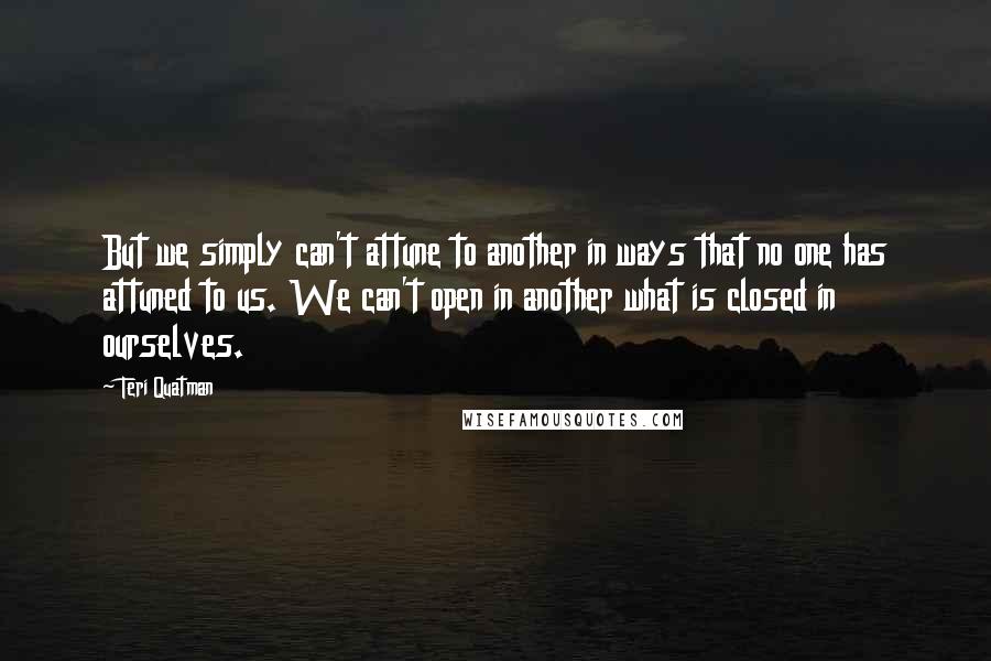 Teri Quatman Quotes: But we simply can't attune to another in ways that no one has attuned to us. We can't open in another what is closed in ourselves.