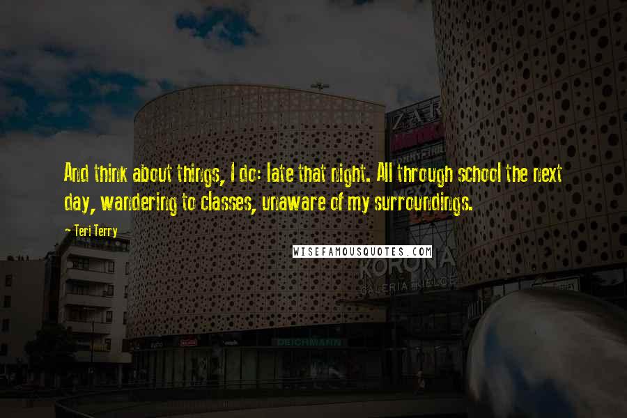 Teri Terry Quotes: And think about things, I do: late that night. All through school the next day, wandering to classes, unaware of my surroundings.