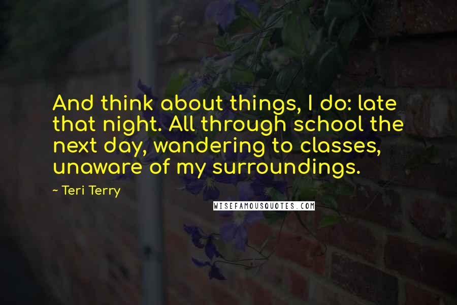 Teri Terry Quotes: And think about things, I do: late that night. All through school the next day, wandering to classes, unaware of my surroundings.