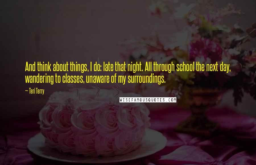 Teri Terry Quotes: And think about things, I do: late that night. All through school the next day, wandering to classes, unaware of my surroundings.