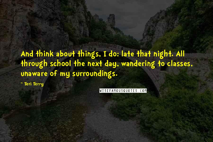 Teri Terry Quotes: And think about things, I do: late that night. All through school the next day, wandering to classes, unaware of my surroundings.