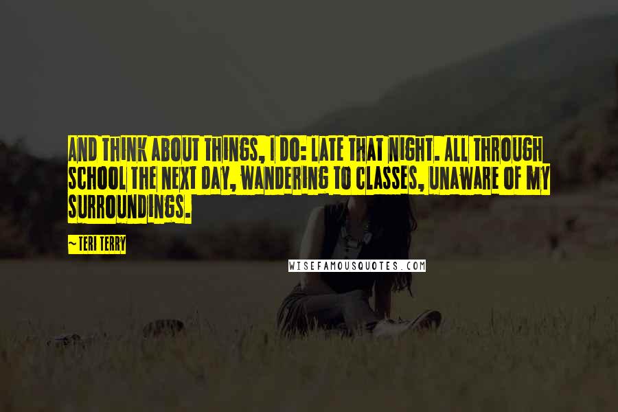 Teri Terry Quotes: And think about things, I do: late that night. All through school the next day, wandering to classes, unaware of my surroundings.