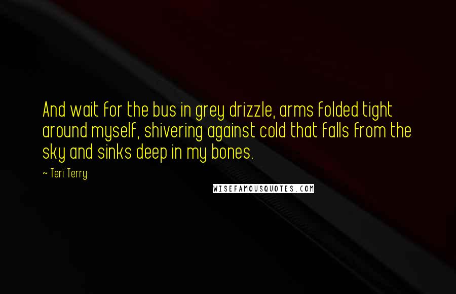 Teri Terry Quotes: And wait for the bus in grey drizzle, arms folded tight around myself, shivering against cold that falls from the sky and sinks deep in my bones.