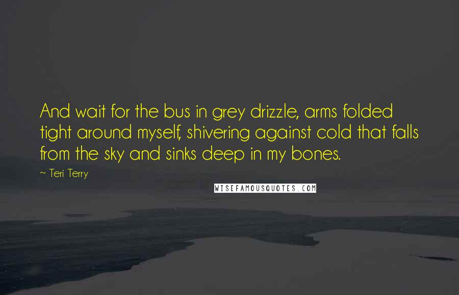 Teri Terry Quotes: And wait for the bus in grey drizzle, arms folded tight around myself, shivering against cold that falls from the sky and sinks deep in my bones.