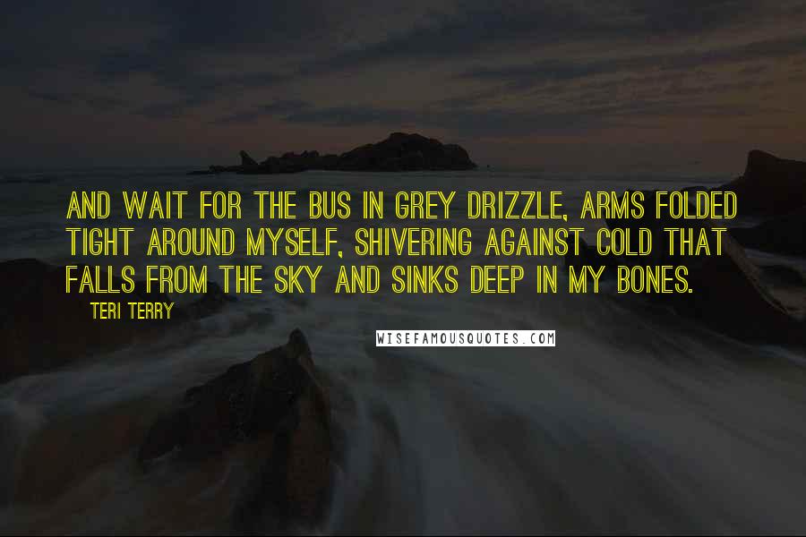 Teri Terry Quotes: And wait for the bus in grey drizzle, arms folded tight around myself, shivering against cold that falls from the sky and sinks deep in my bones.