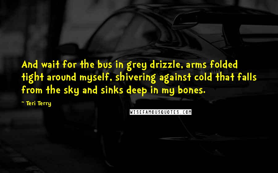 Teri Terry Quotes: And wait for the bus in grey drizzle, arms folded tight around myself, shivering against cold that falls from the sky and sinks deep in my bones.