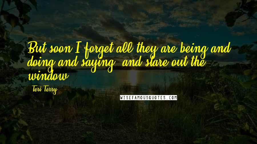 Teri Terry Quotes: But soon I forget all they are being and doing and saying, and stare out the window.