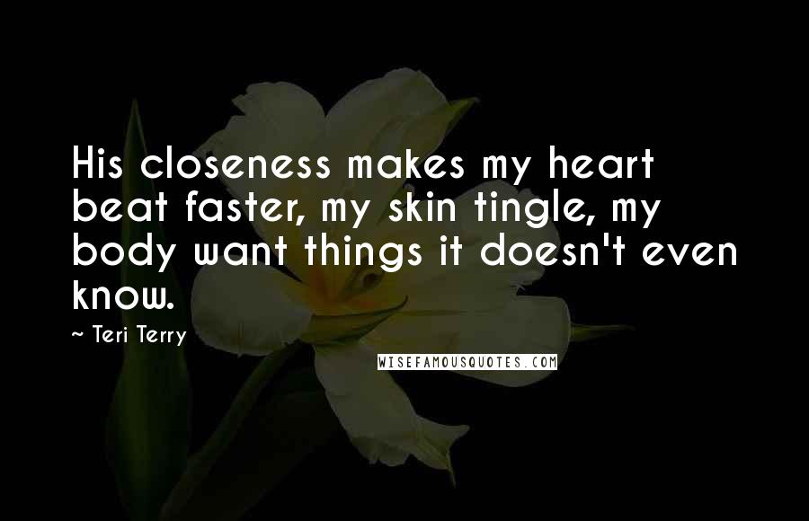 Teri Terry Quotes: His closeness makes my heart beat faster, my skin tingle, my body want things it doesn't even know.