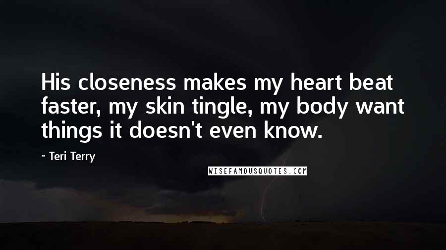 Teri Terry Quotes: His closeness makes my heart beat faster, my skin tingle, my body want things it doesn't even know.