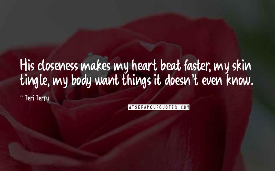 Teri Terry Quotes: His closeness makes my heart beat faster, my skin tingle, my body want things it doesn't even know.